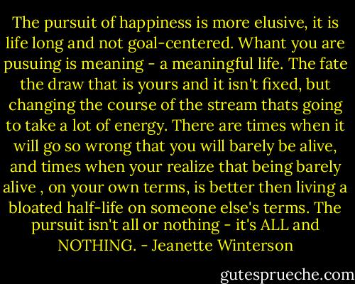 The pursuit of happiness is more elusive, it is life long and not goal-centered. Whant you are pusuing is meaning - a meaningful life. The fate the draw that is yours and it isn't fixed, but changing the course of the stream thats going to take a lot of energy. There are times when it will go so wrong that you will barely be alive, and times when your realize that being barely alive , on your own terms, is better then living a bloated half-life on someone else's terms.<br />The pursuit isn't all or nothing - it's ALL and NOTHING. - Jeanette Winterson