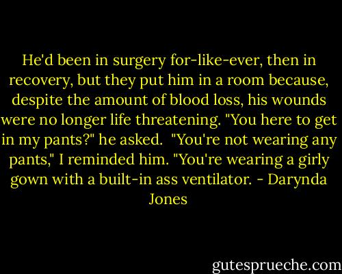 He'd been in surgery for-like-ever, then in recovery, but they put him in a room because, despite the amount of blood loss, his wounds were no longer life threatening. "You here to get in my pants?" he asked.<br /><br />"You're not wearing any pants," I reminded him. "You're wearing a girly gown with a built-in ass ventilator. - Darynda Jones