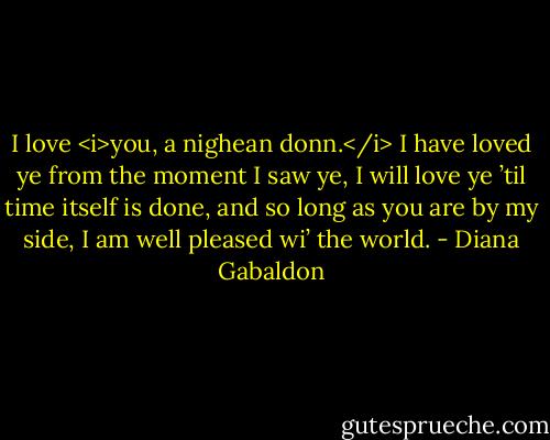 I love <i>you, a nighean donn.</i> I have loved ye from the moment I saw ye, I will love ye ’til time itself is done, and so long as you are by my side, I am well pleased wi’ the world. - Diana Gabaldon
