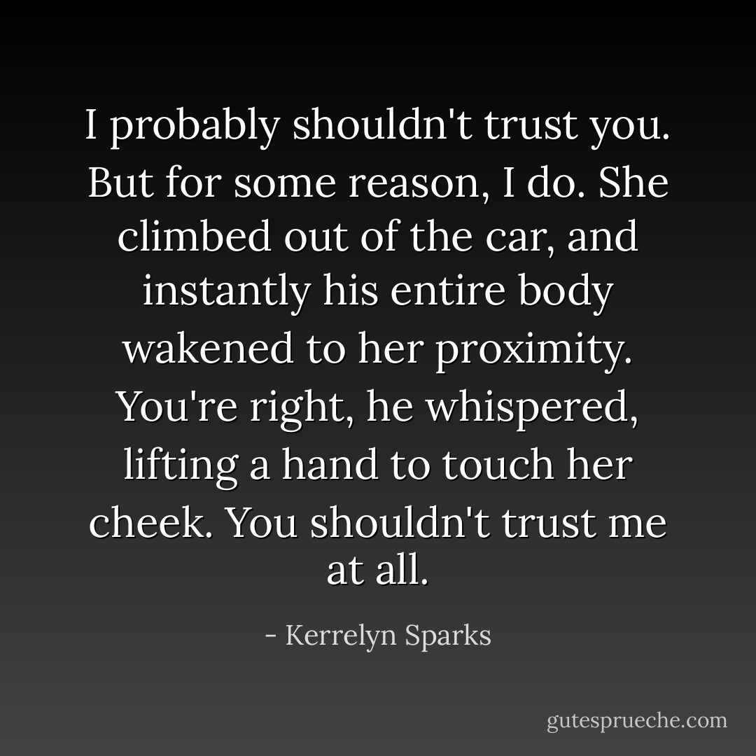 <i>I probably shouldn't trust you. But for some reason, I do.</i> She climbed out of the car, and instantly his entire body wakened to her proximity.<br /><i>You're right,</i> he whispered, lifting a hand to touch her cheek. <i>You shouldn't trust me at all.</i> - Kerrelyn Sparks