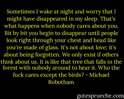 Sometimes I wake at night and worry that I might have disappeared in my sleep. That's what happens when nobody cares about you. Bit by bit you begin to disappear until people look right through your chest and head like you're made of glass. It's not about love; it's about being forgotten. We only exist if others think about us. It is like that tree that falls in the forest with nobody around to hear it. Who the fuck cares except the birds? - Michael Robotham
