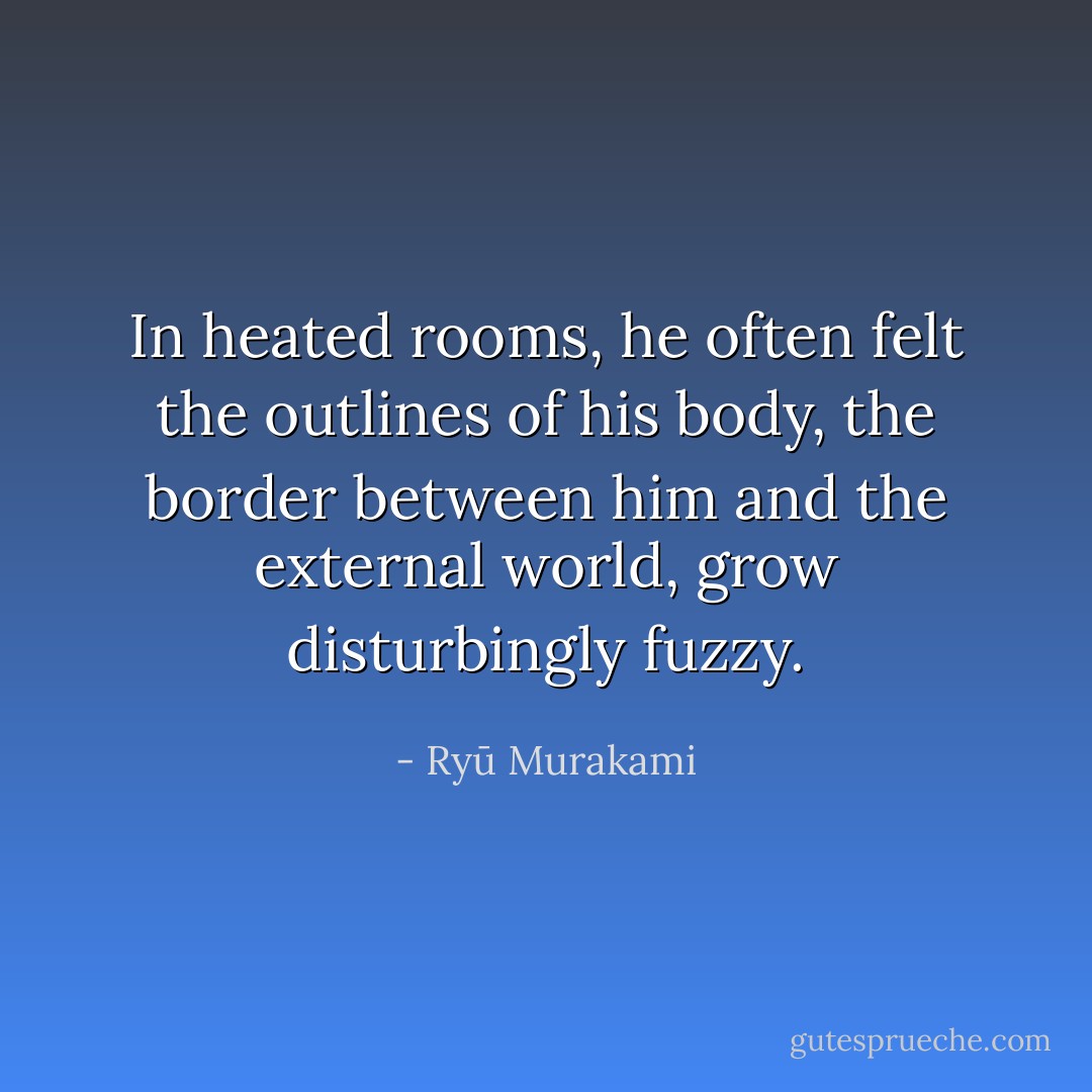 In heated rooms, he often felt the outlines of his body, the border between him and the external world, grow disturbingly fuzzy. - Ryū Murakami