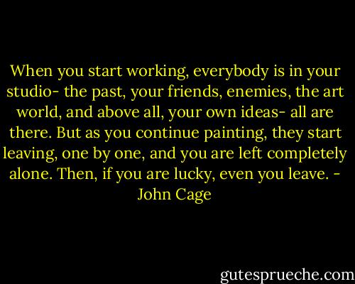 When you start working, everybody is in your studio- the past, your friends, enemies, the art world, and above all, your own ideas- all are there. But as you continue painting, they start leaving, one by one, and you are left completely alone. Then, if you are lucky, even you leave. - John Cage