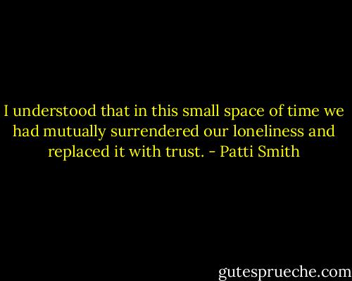 I understood that in this small space of time we had mutually surrendered our loneliness and replaced it with trust. - Patti Smith