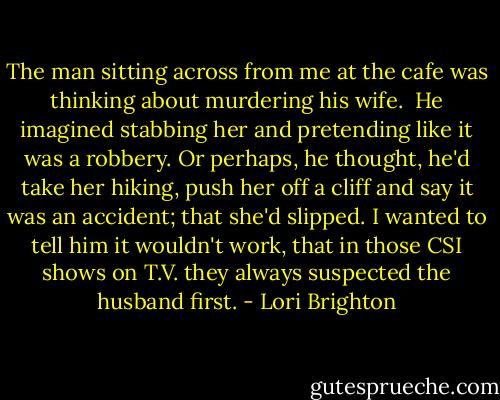 The man sitting across from me at the cafe was thinking about murdering his wife.<br /> He imagined stabbing her and pretending like it was a robbery. Or perhaps, he thought, he'd take her hiking, push her off a cliff and say it was an accident; that she'd slipped. I wanted to tell him it wouldn't work, that in those CSI shows on T.V. they always suspected the husband first. - Lori Brighton