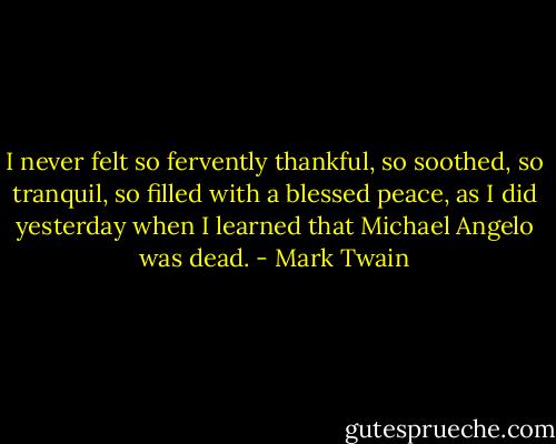 I never felt so fervently thankful, so soothed, so tranquil, so filled with a blessed peace, as I did yesterday when I learned that Michael Angelo was dead. - Mark Twain
