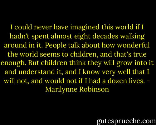 I could never have imagined this world if I hadn't spent almost eight decades walking around in it. People talk about how wonderful the world seems to children, and that's true enough. But children think they will grow into it and understand it, and I know very well that I will not, and would not if I had a dozen lives. - Marilynne Robinson