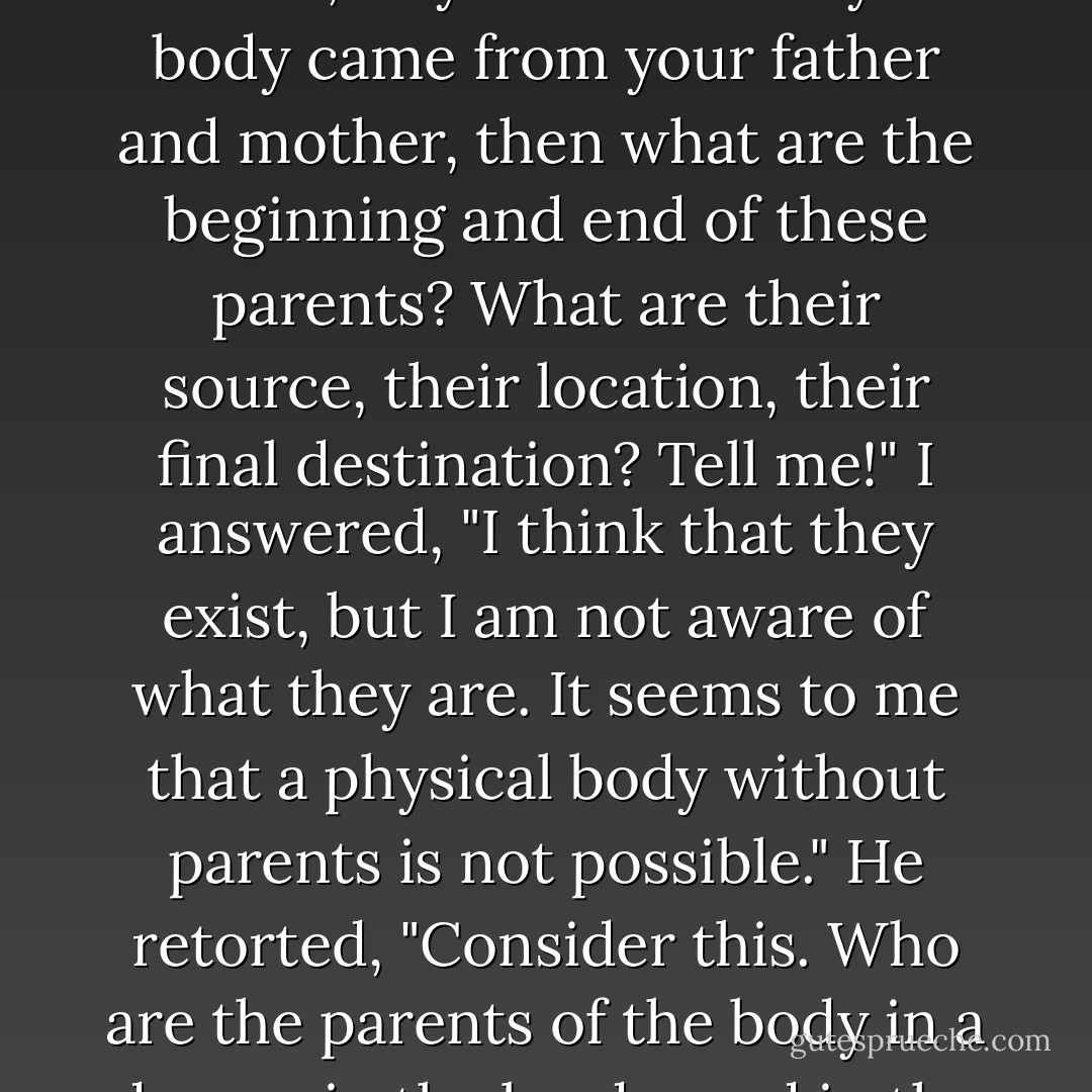 To this I replied, "I still think that my body is not merely a sensory appearance, for surely it came from my parents, who were its cause and condition."<br /><a href="https://www.goodreads.com/author/show/135842.He_said" title="He said" rel="nofollow noopener">He said</a>, "If you think that your body came from your father and mother, then what are the beginning and end of these parents? What are their source, their location, their final destination? Tell me!"<br />I answered, "I think that they exist, but I am not aware of what they are. It seems to me that a physical body without parents is not possible."<br />He retorted, "Consider this. Who are the parents of the body in a dream, in the bardo, and in the hell realms?" With that, I arrived at the decision that this body has never existed, being simply a sensory experience. - Dudjom Lingpa