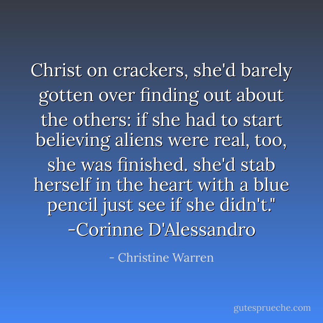 Christ on crackers, she'd barely gotten over finding out about the others: if she had to start believing aliens were real, too, she was finished. she'd stab herself in the heart with a blue pencil just see if she didn't."<br />-Corinne D'Alessandro - Christine Warren