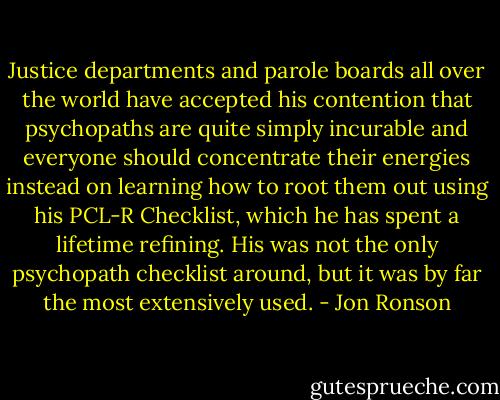 Justice departments and parole boards all over the world have accepted his contention that psychopaths are quite simply incurable and everyone should concentrate their energies instead on learning how to root them out using his PCL-R Checklist, which he has spent a lifetime refining. His was not the only psychopath checklist around, but it was by far the most extensively used. - Jon Ronson