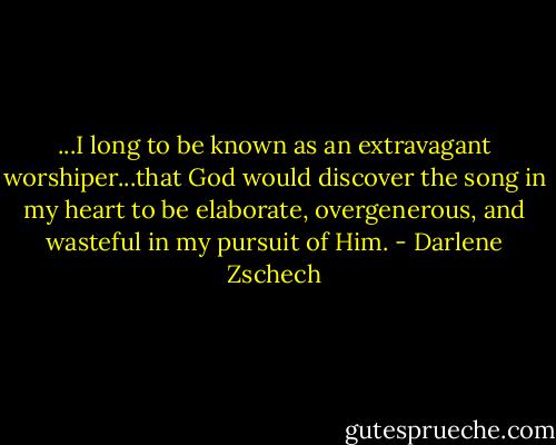 ...I long to be known as an extravagant worshiper...that God would discover the song in my heart to be elaborate, overgenerous, and wasteful in my pursuit of Him. - Darlene Zschech
