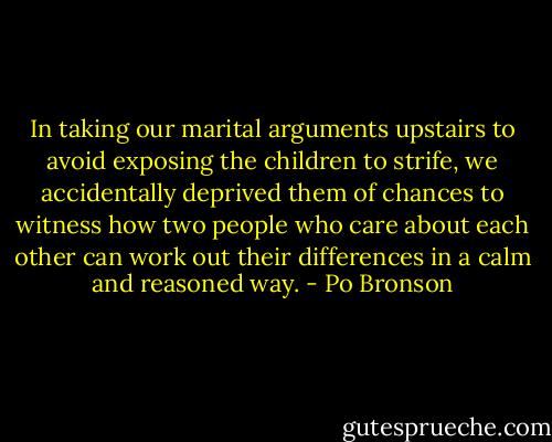 In taking our marital arguments upstairs to avoid exposing the children to strife, we accidentally deprived them of chances to witness how two people who care about each other can work out their differences in a calm and reasoned way. - Po Bronson