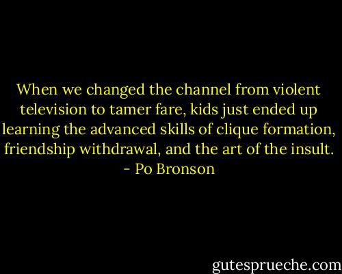 When we changed the channel from violent television to tamer fare, kids just ended up learning the advanced skills of clique formation, friendship withdrawal, and the art of the insult. - Po Bronson