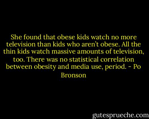 She found that obese kids watch no more television than kids who aren’t obese. All the thin kids watch massive amounts of television, too. There was no statistical correlation between obesity and media use, period. - Po Bronson