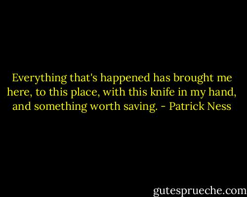 Everything that's happened has brought me here, to this place, with this knife in my hand, and something worth saving. - Patrick Ness
