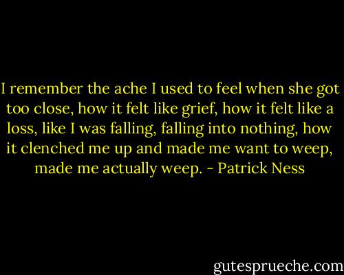 I remember the ache I used to feel when she got too close, how it felt like grief, how it felt like a loss, like I was falling, falling into nothing, how it clenched me up and made me want to weep, made me actually weep. - Patrick Ness