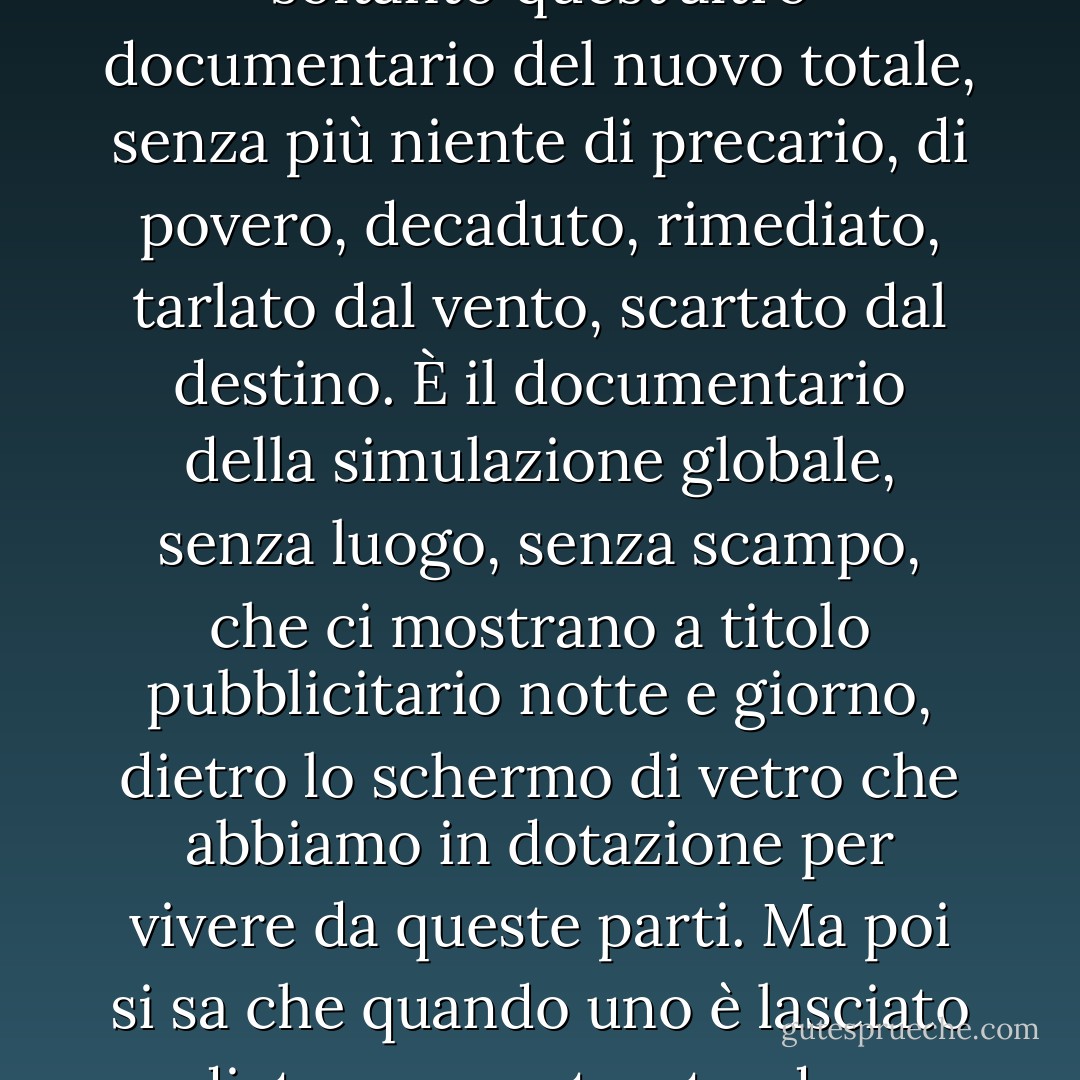 Sì, però, sbarcati in Europa, anche qui è come essere in un documentario perpetuo, dove vedi tutto pulito, ordinato, levigato, glossy, flashing, rifatto a nuovo, neanche uno scarto troppo vistoso, una macchina troppo squinternata, una persona veramente sdentata, un vestito davvero fuori moda, un negozio che sia rimasto come cinque anni fa, una vetrina con libri che non siano novità assolute. Andiamo in giro per Parigi e vediamo soltanto quest'altro documentario del nuovo totale, senza più niente di precario, di povero, decaduto, rimediato, tarlato dal vento, scartato dal destino. È il documentario della simulazione globale, senza luogo, senza scampo, che ci mostrano a titolo pubblicitario notte e giorno, dietro lo schermo di vetro che abbiamo in dotazione per vivere da queste parti. Ma poi si sa che quando uno è lasciato dietro a un vetro, tende a sentire che gli manca qualcosa, anche se ha tutto e non gli manca niente, e questa mancanza di niente forse conta qualcosa, perché uno potrebbe anche accorgersi di non aver bisogno davvero di niente, tranne del niente che gli manca davvero, del niente che non si può comprare, del niente che corrisponde a niente, il niente del cielo o dell'universo, o il niente che hanno gli altri che non hanno niente. - Gianni Celati