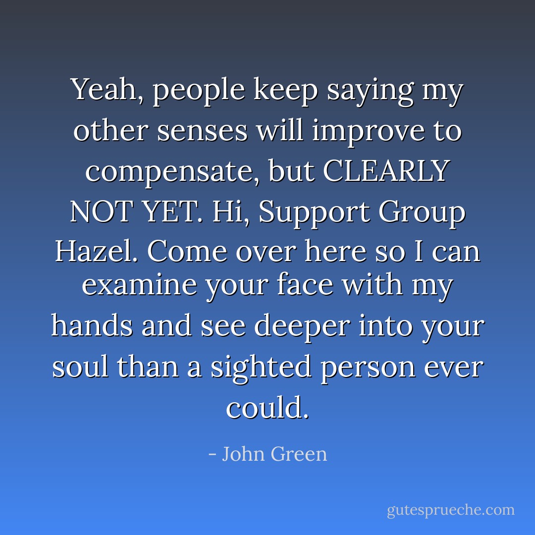 Yeah, people keep saying my other senses will improve to compensate, but CLEARLY NOT YET. Hi, Support Group Hazel. Come over here so I can examine your face with my hands and see deeper into your soul than a sighted person ever could. - John Green