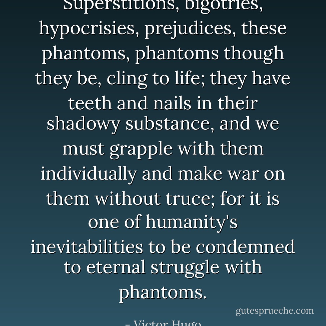 Superstitions, bigotries, hypocrisies, prejudices, these phantoms, phantoms though they be, cling to life; they have teeth and nails in their shadowy substance, and we must grapple with them individually and make war on them without truce; for it is one of humanity's inevitabilities to be condemned to eternal struggle with phantoms. - Victor Hugo