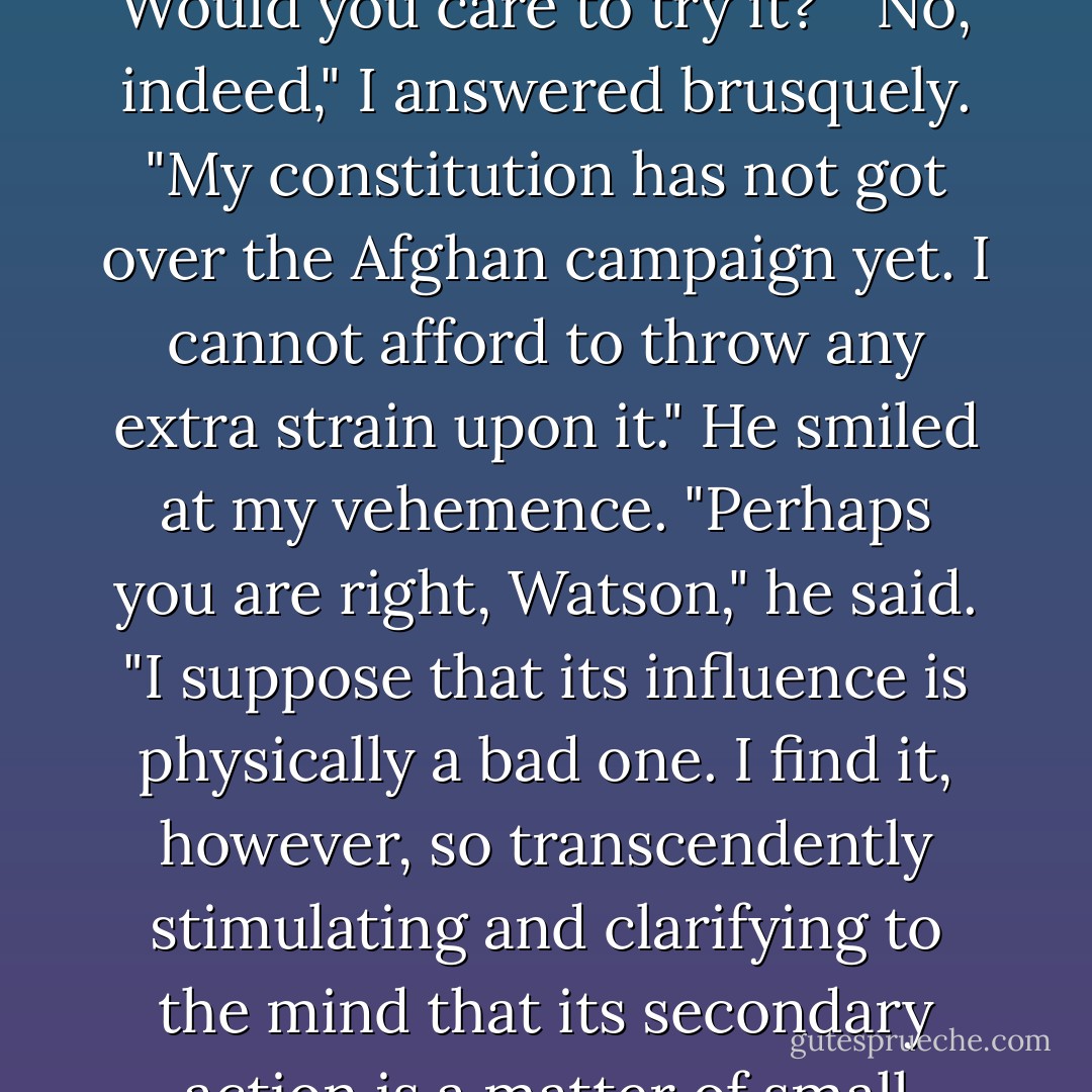 It is cocaine," he said, "a seven-per-cent solution. Would you<br />care to try it?"<br />"No, indeed," I answered brusquely. "My constitution has not got<br />over the Afghan campaign yet. I cannot afford to throw any extra<br />strain upon it."<br />He smiled at my vehemence. "Perhaps you are right, Watson," he<br />said. "I suppose that its influence is physically a bad one. I find<br />it, however, so transcendently stimulating and clarifying to the<br />mind that its secondary action is a matter of small moment. - Arthur Conan Doyle