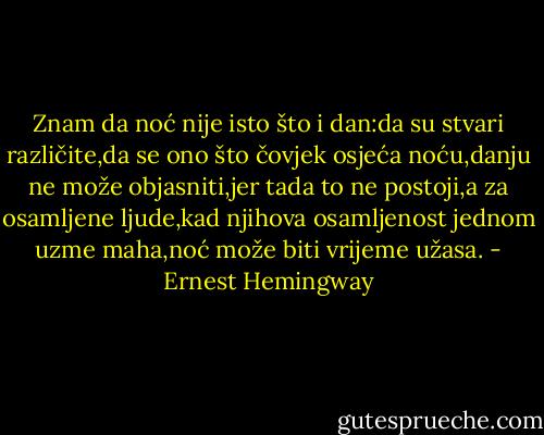 Znam da noć nije isto što i dan:da su stvari različite,da se ono što čovjek osjeća noću,danju ne može objasniti,jer tada to ne postoji,a za osamljene ljude,kad njihova osamljenost jednom uzme maha,noć može biti vrijeme užasa. - Ernest Hemingway