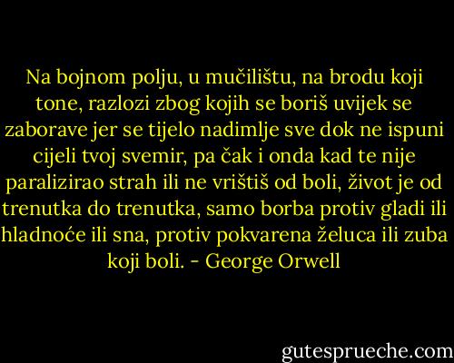 Na bojnom polju, u mučilištu, na brodu koji tone, razlozi zbog kojih se boriš uvijek se zaborave jer se tijelo nadimlje sve dok ne ispuni cijeli tvoj svemir, pa čak i onda kad te nije paralizirao strah ili ne vrištiš od boli, život je od trenutka do trenutka, samo borba protiv gladi ili hladnoće ili sna, protiv pokvarena želuca ili zuba koji boli. - George Orwell