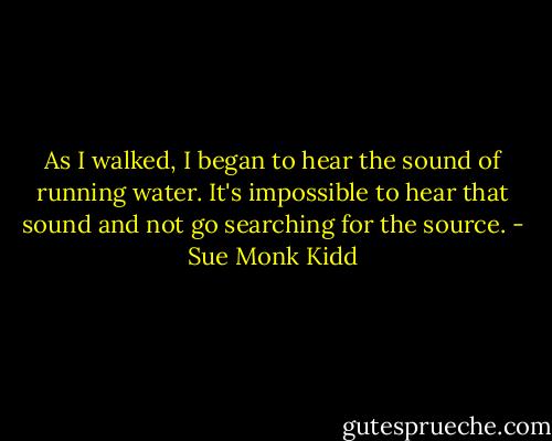 As I walked, I began to hear the sound of running water. It's impossible to hear that sound and not go searching for the source. - Sue Monk Kidd