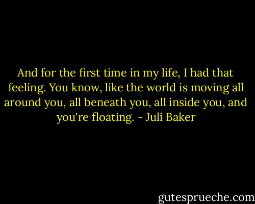 And for the first time in my life, I had that feeling. You know, like the world is moving all around you, all beneath you, all inside you, and you're floating. - Juli Baker