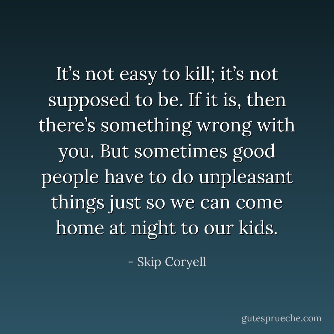 It’s not easy to kill; it’s not supposed to be. If it is, then there’s something wrong with you. But sometimes good people have to do unpleasant things just so we can come home at night to our kids. - Skip Coryell