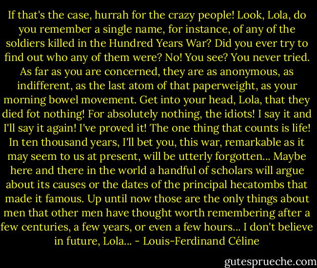 If that's the case, hurrah for the crazy people! Look, Lola, do you remember a single name, for instance, of any of the soldiers killed in the Hundred Years War? Did you ever try to find out who any of them were? No! You see? You never tried. As far as you are concerned, they are as anonymous, as indifferent, as the last atom of that paperweight, as your morning bowel movement. Get into your head, Lola, that they died fot nothing! For absolutely nothing, the idiots! I say it and I'll say it again! I've proved it! The one thing that counts is life! In ten thousand years, I'll bet you, this war, remarkable as it may seem to us at present, will be utterly forgotten... Maybe here and there in the world a handful of scholars will argue about its causes or the dates of the principal hecatombs that made it famous. Up until now those are the only things about men that other men have thought worth remembering after a few centuries, a few years, or even a few hours... I don't believe in future, Lola... - Louis-Ferdinand Céline