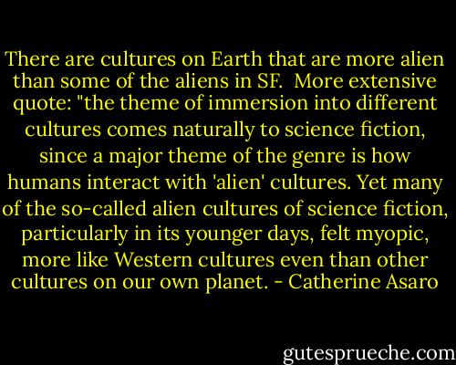 There are cultures on Earth that are more alien than some of the aliens in SF.<br /><br />More extensive quote: "the theme of immersion into different cultures comes naturally to science fiction, since a major theme of the genre is how humans interact with 'alien' cultures. Yet many of the so-called alien cultures of science fiction, particularly in its younger days, felt myopic, more like Western cultures even than other cultures on our own planet. - Catherine Asaro