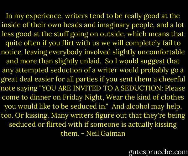 In my experience, writers tend to be really good at the inside of their own heads and imaginary people, and a lot less good at the stuff going on outside, which means that quite often if you flirt with us we will completely fail to notice, leaving everybody involved slightly uncomfortable and more than slightly unlaid.<br /><br />So I would suggest that any attempted seduction of a writer would probably go a great deal easier for all parties if you sent them a cheerful note saying "YOU ARE INVITED TO A SEDUCTION: Please come to dinner on Friday Night, Wear the kind of clothes you would like to be seduced in."<br /><br />And alcohol may help, too. Or kissing. Many writers figure out that they're being seduced or flirted with if someone is actually kissing them. - Neil Gaiman