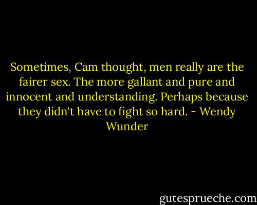 Sometimes, Cam thought, men really are the fairer sex. The more gallant and pure and innocent and understanding. Perhaps because they didn't have to fight so hard. - Wendy Wunder