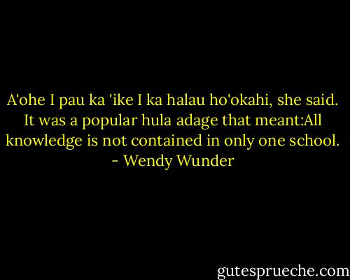 A'ohe I pau ka 'ike I ka halau ho'okahi, she said. It was a popular hula adage that meant:All knowledge is not contained in only one school. - Wendy Wunder