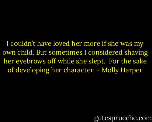 I couldn’t have loved her more if she was my own child. But sometimes I considered shaving her eyebrows off while she slept.<br /><br />For the sake of developing her character. - Molly Harper