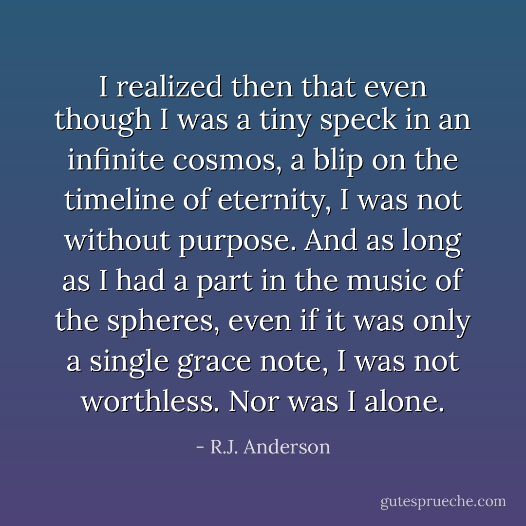 I realized then that even though I was a tiny speck in an infinite cosmos, a blip on the timeline of eternity, I was not without purpose. And as long as I had a part in the music of the spheres, even if it was only a single grace note, I was not worthless. Nor was I alone. - R.J. Anderson