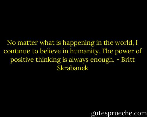 No matter what is happening in the world, I continue to believe in humanity. The power of positive thinking is always enough. - Britt Skrabanek
