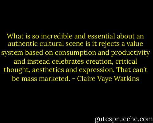 What is so incredible and essential about an authentic cultural scene is it rejects a value system based on consumption and productivity and instead celebrates creation, critical thought, aesthetics and expression. That can’t be mass marketed. - Claire Vaye Watkins