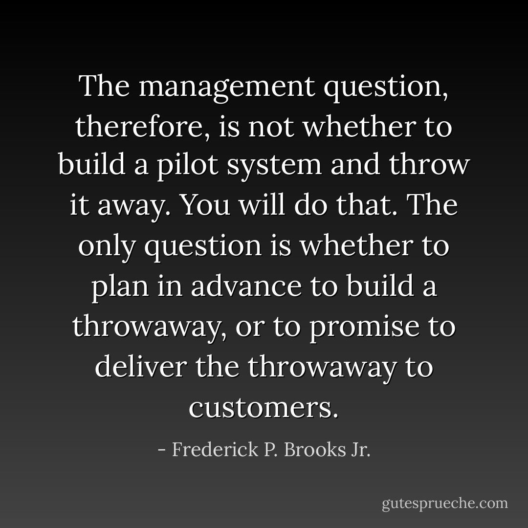 The management question, therefore, is not whether to build a pilot system and throw it away. You will do that. The only question is whether to plan in advance to build a throwaway, or to promise to deliver the throwaway to customers. - Frederick P. Brooks Jr.