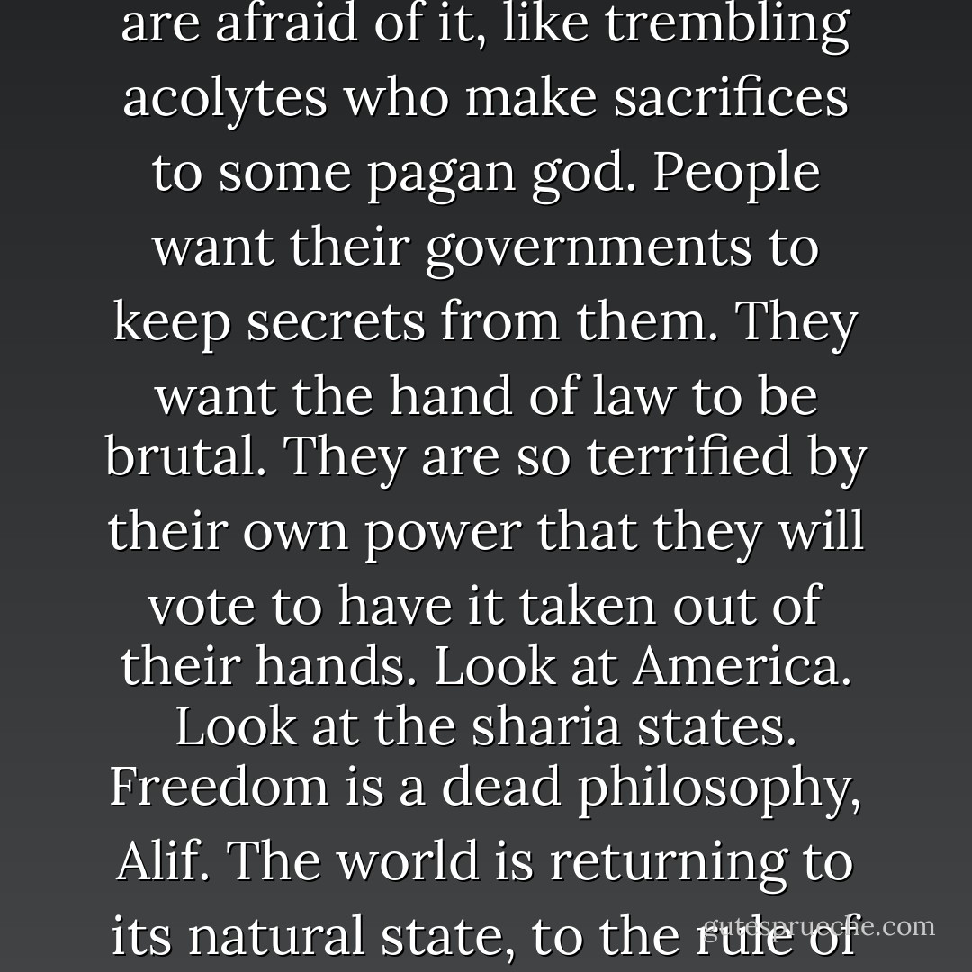 What naive garbage. People don't want freedom anymore--even those to whom freedom is a kind of religion are afraid of it, like trembling acolytes who make sacrifices to some pagan god. People want their governments to keep secrets from them. They want the hand of law to be brutal. They are so terrified by their own power that they will vote to have it taken out of their hands. Look at America. Look at the sharia states. Freedom is a dead philosophy, Alif. The world is returning to its natural state, to the rule of the weak by the strong. Young as you are, it's you who are out of touch, not me. - G. Willow Wilson