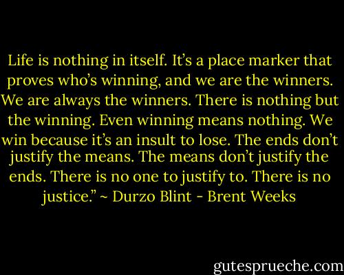 Life is nothing in itself. It’s a place marker that proves who’s winning, and we are the winners. We are always the winners. There is nothing but the winning. Even winning means nothing. We win because it’s an insult to lose. The ends don’t justify the means. The means don’t justify the ends. There is no one to justify to. There is no justice.” ~ Durzo Blint - Brent Weeks