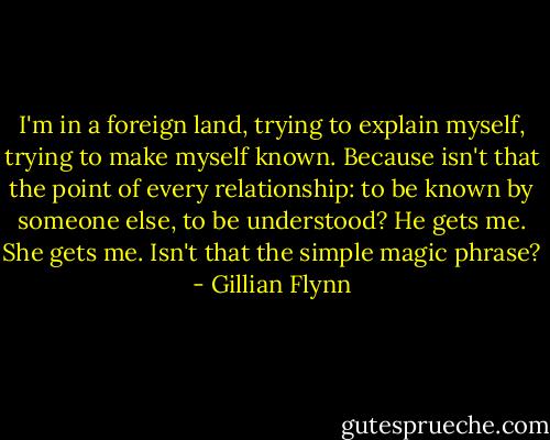 I'm in a foreign land, trying to explain myself, trying to make myself known. Because isn't that the point of every relationship: to be known by someone else, to be understood? He gets me. She gets me. Isn't that the simple magic phrase? - Gillian Flynn