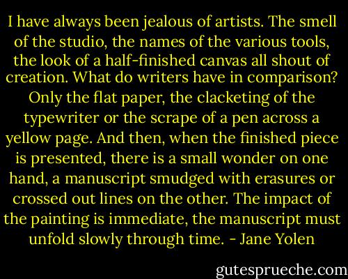 I have always been jealous of artists. The smell of the studio, the names of the various tools, the look of a half-finished canvas all shout of creation. What do writers have in comparison? Only the flat paper, the clacketing of the typewriter or the scrape of a pen across a yellow page. And then, when the finished piece is presented, there is a small wonder on one hand, a manuscript smudged with erasures or crossed out lines on the other. The impact of the painting is immediate, the manuscript must unfold slowly through time. - Jane Yolen