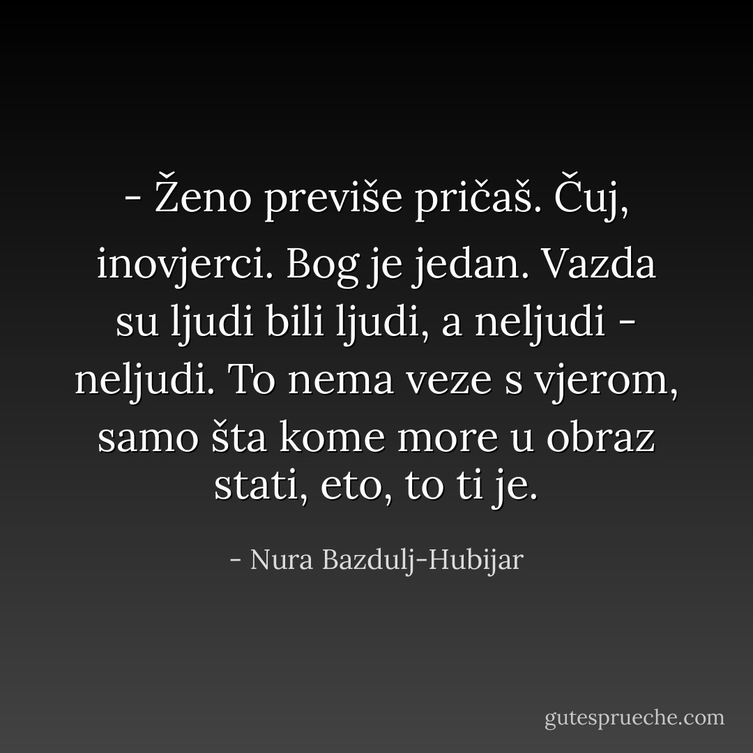 - Ženo previše pričaš. Čuj, inovjerci. Bog je jedan. Vazda su ljudi bili ljudi, a neljudi - neljudi. To nema veze s vjerom, samo šta kome more u obraz stati, eto, to ti je. - Nura Bazdulj-Hubijar