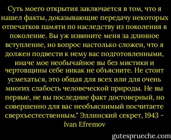 Суть моего открытия заключается в том, что я нашел факты, доказывающие передачу некоторых отпечатков памяти по наследству из поколения в поколение. Вы уж извините меня за длинное вступление, но вопрос настолько сложен, что я должен подвести к нему вас подготовленными, иначе мое необычайное вы без мистики и чертовщины себе никак не объясните. Не стоит усмехаться, это общая для всех или для очень многих слабость человеческой природы. Не вы первые, не вы последние факт достоверный, но совершенно для вас необъяснимый посчитаете сверхъестественным." Эллинский секрет, 1943 - Ivan Efremov