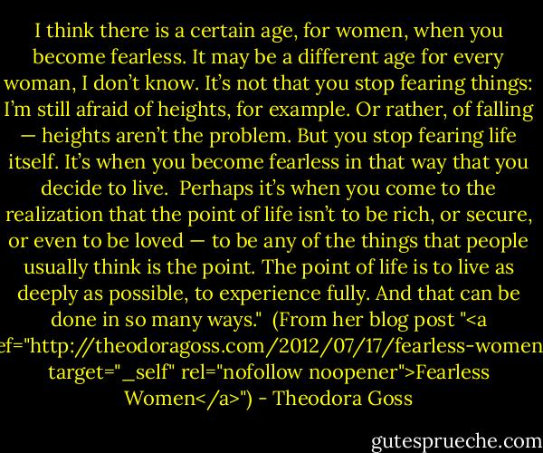 I think there is a certain age, for women, when you become fearless. It may be a different age for every woman, I don’t know. It’s not that you stop fearing things: I’m still afraid of heights, for example. Or rather, of falling — heights aren’t the problem. But you stop fearing life itself. It’s when you become fearless in that way that you decide to live.<br /><br />Perhaps it’s when you come to the realization that the point of life isn’t to be rich, or secure, or even to be loved — to be any of the things that people usually think is the point. The point of life is to live as deeply as possible, to experience fully. And that can be done in so many ways."<br /><br />(From her blog post "<a href="http://theodoragoss.com/2012/07/17/fearless-women/" target="_self" rel="nofollow noopener">Fearless Women</a>") - Theodora Goss