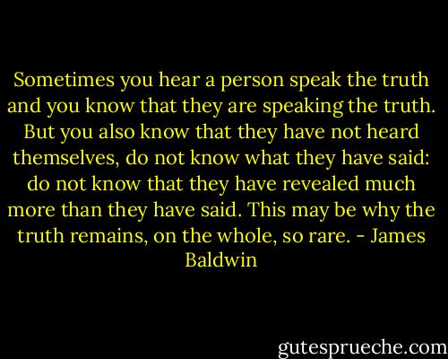Sometimes you hear a person speak the truth and you know that they are speaking the truth. But you also know that they have not heard themselves, do not know what they have said: do not know that they have revealed much more than they have said. This may be why the truth remains, on the whole, so rare. - James Baldwin