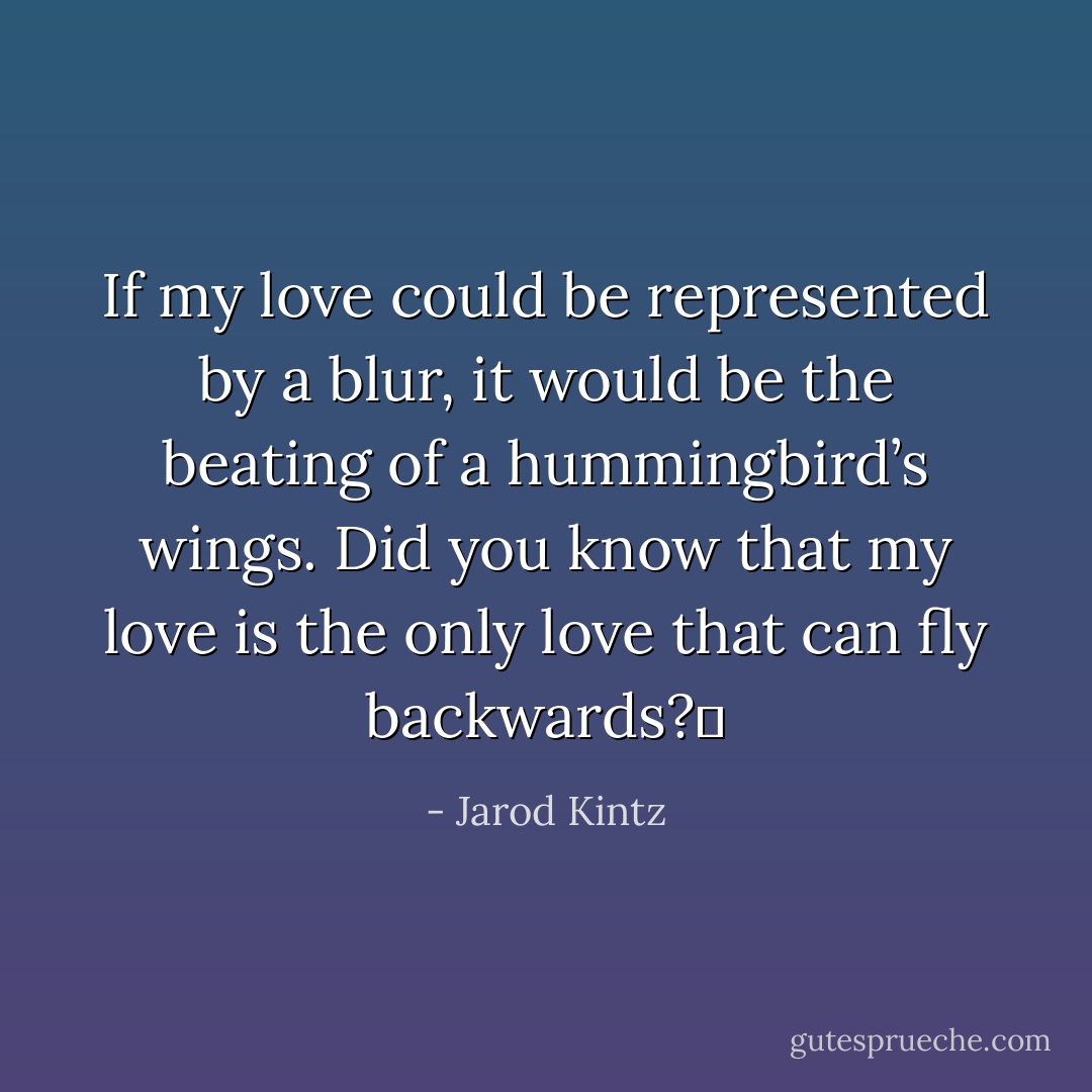 If my love could be represented by a blur, it would be the beating of a hummingbird’s wings. Did you know that my love is the only love that can fly backwards?  - Jarod Kintz