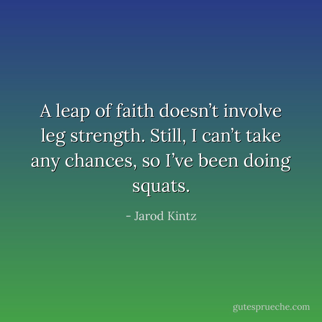 A leap of faith doesn’t involve leg strength. Still, I can’t take any chances, so I’ve been doing squats. - Jarod Kintz