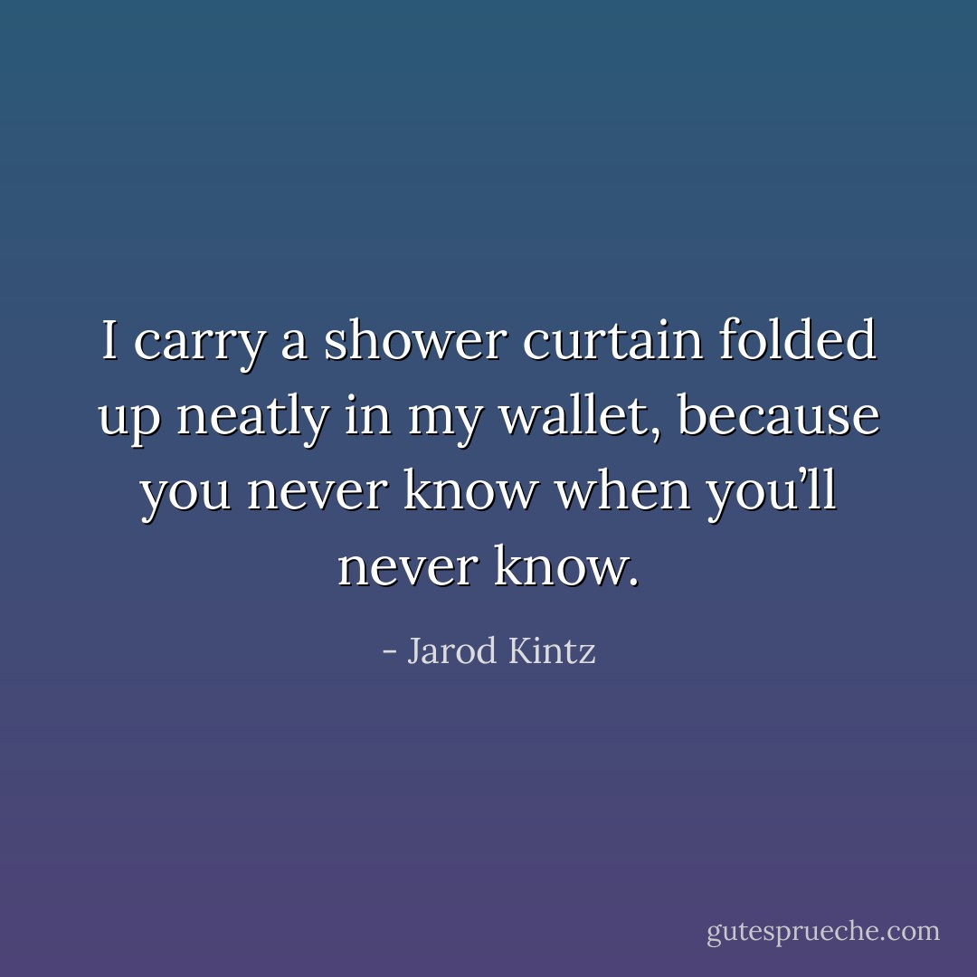 I carry a shower curtain folded up neatly in my wallet, because you never know when you’ll never know. - Jarod Kintz